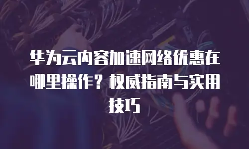 华为云内容加速网络优惠在哪里操作？权威指南与实用技巧