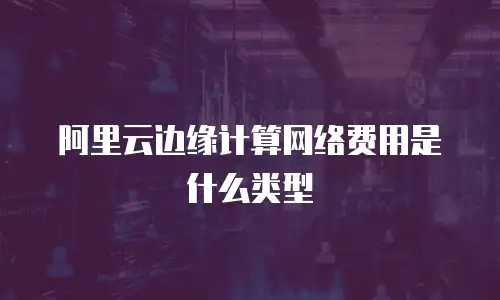 阿里云边缘计算网络费用是什么类型