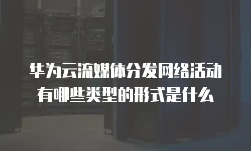 华为云流媒体分发网络活动有哪些类型的形式是什么