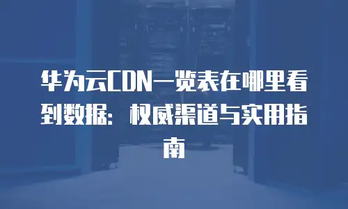 华为云CDN一览表在哪里看到数据：权威渠道与实用指南