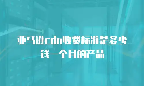 亚马逊cdn收费标准是多少钱一个月的产品
