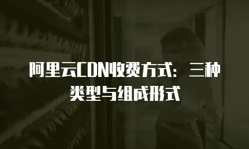 阿里云CDN收费方式：三种类型与组成形式