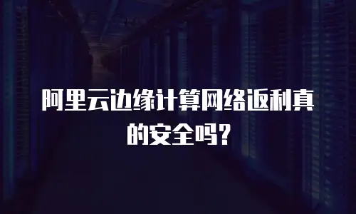 阿里云边缘计算网络返利真的安全吗？