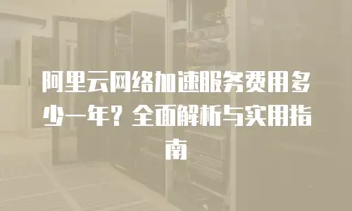 阿里云网络加速服务费用多少一年？全面解析与实用指南