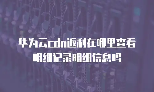 华为云cdn返利在哪里查看明细记录明细信息吗