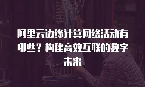 阿里云边缘计算网络活动有哪些？构建高效互联的数字未来  