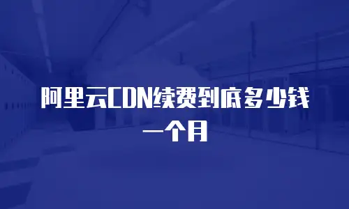 阿里云CDN续费到底多少钱一个月