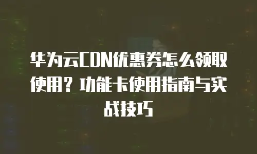 华为云CDN优惠券怎么领取使用？功能卡使用指南与实战技巧