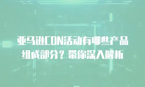 亚马逊CDN活动有哪些产品组成部分？带你深入解析