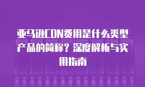 亚马逊CDN费用是什么类型产品的简称？深度解析与实用指南