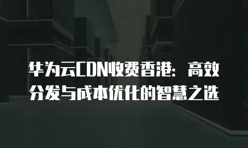 华为云CDN收费香港：高效分发与成本优化的智慧之选