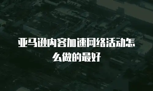 亚马逊内容加速网络活动怎么做的最好