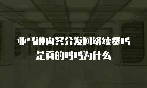 亚马逊内容分发网络续费吗是真的吗吗为什么