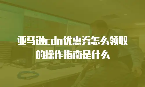 亚马逊cdn优惠券怎么领取的操作指南是什么