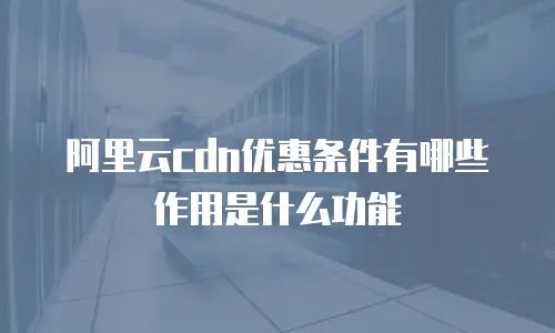 阿里云cdn优惠条件有哪些作用是什么功能