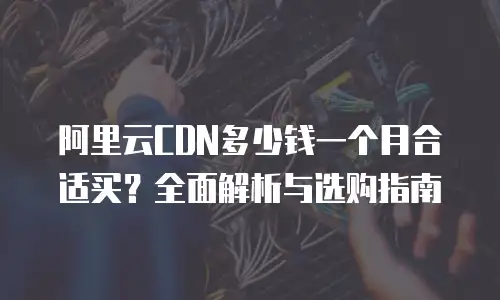 阿里云CDN多少钱一个月合适买？全面解析与选购指南