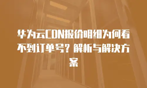 华为云CDN报价明细为何看不到订单号？解析与解决方案