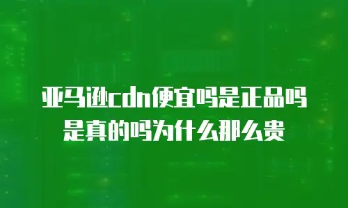 亚马逊cdn便宜吗是正品吗是真的吗为什么那么贵