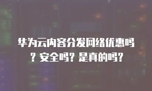 华为云内容分发网络优惠吗？安全吗？是真的吗？