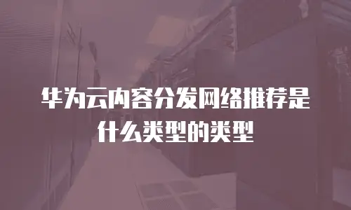 华为云内容分发网络推荐是什么类型的类型