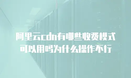 阿里云cdn有哪些收费模式可以用吗为什么操作不行