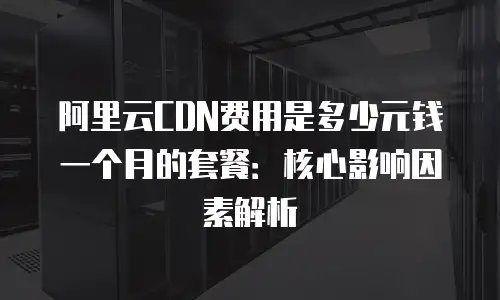 阿里云CDN费用是多少元钱一个月的套餐：核心影响因素解析