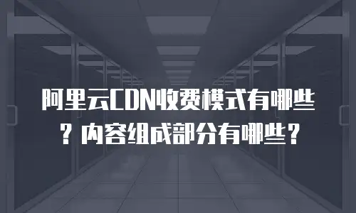 阿里云CDN收费模式有哪些？内容组成部分有哪些？
