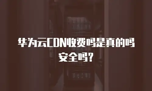 华为云CDN收费吗是真的吗安全吗？