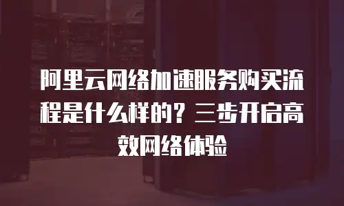 阿里云网络加速服务购买流程是什么样的？三步开启高效网络体验