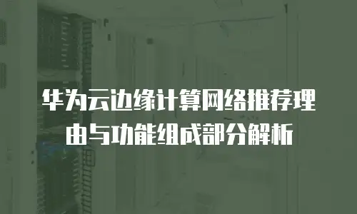 华为云边缘计算网络推荐理由与功能组成部分解析