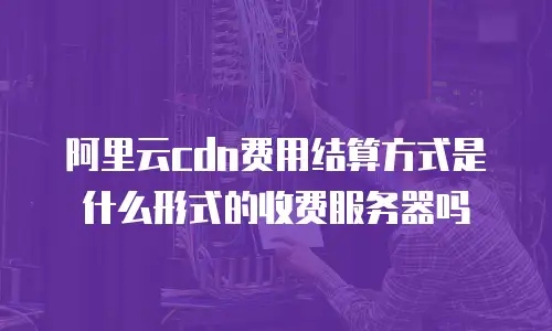 阿里云cdn费用结算方式是什么形式的收费服务器吗