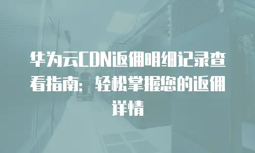 华为云CDN返佣明细记录查看指南：轻松掌握您的返佣详情