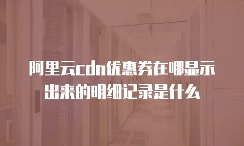 阿里云cdn优惠券在哪显示出来的明细记录是什么