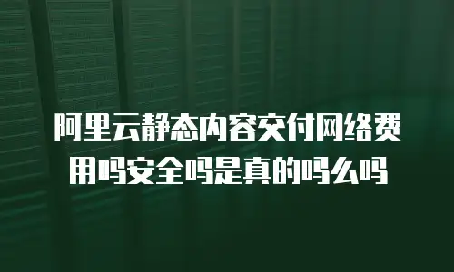 阿里云静态内容交付网络费用吗安全吗是真的吗么吗