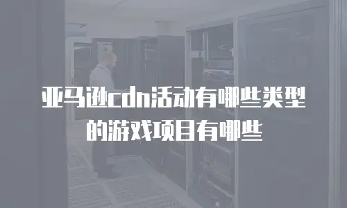 亚马逊cdn活动有哪些类型的游戏项目有哪些