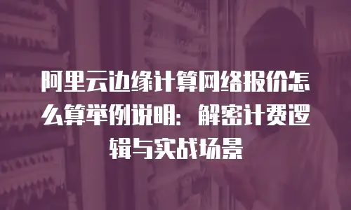 阿里云边缘计算网络报价怎么算举例说明：解密计费逻辑与实战场景