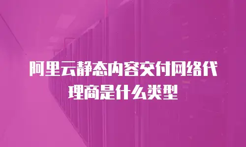 阿里云静态内容交付网络代理商是什么类型