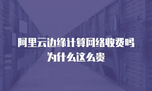 阿里云边缘计算网络收费吗为什么这么贵