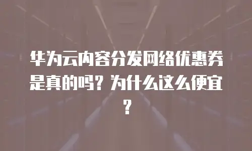 华为云内容分发网络优惠券是真的吗？为什么这么便宜？