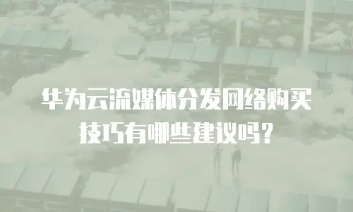 华为云流媒体分发网络购买技巧有哪些建议吗？