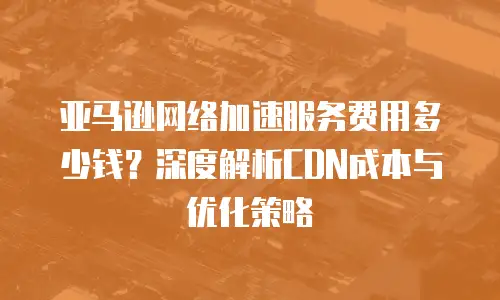 亚马逊网络加速服务费用多少钱？深度解析CDN成本与优化策略