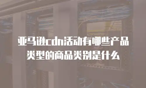 亚马逊cdn活动有哪些产品类型的商品类别是什么
