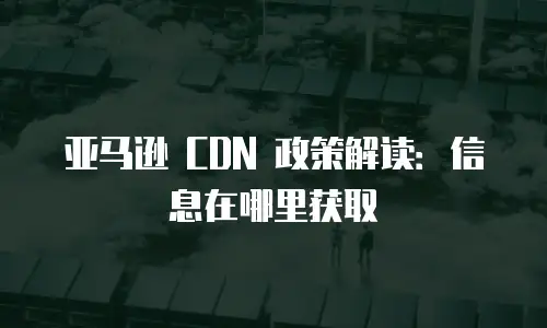 亚马逊 CDN 政策解读：信息在哪里获取