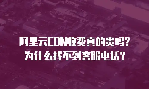 阿里云CDN收费真的贵吗？为什么找不到客服电话？