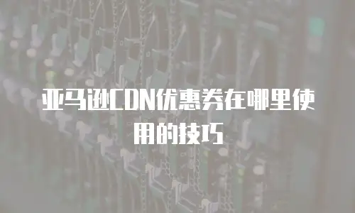 亚马逊CDN优惠券在哪里使用的技巧