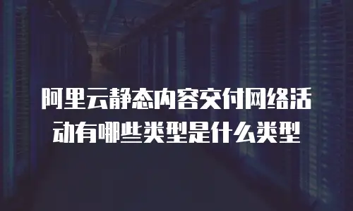 阿里云静态内容交付网络活动有哪些类型是什么类型