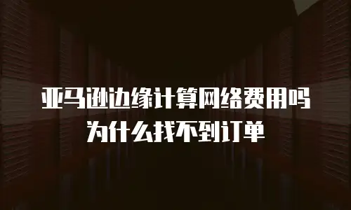 亚马逊边缘计算网络费用吗为什么找不到订单