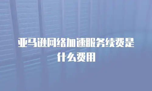 亚马逊网络加速服务续费是什么费用