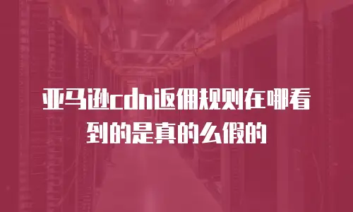 亚马逊cdn返佣规则在哪看到的是真的么假的