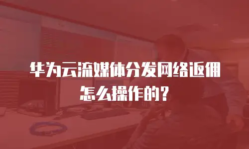 华为云流媒体分发网络返佣怎么操作的？